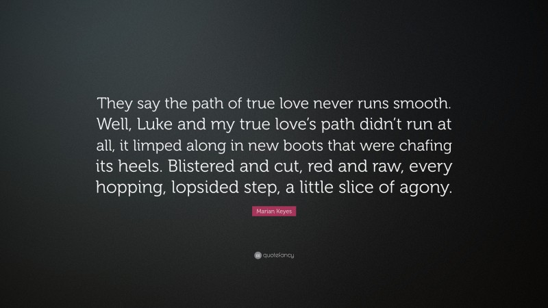 Marian Keyes Quote: “They say the path of true love never runs smooth. Well, Luke and my true love’s path didn’t run at all, it limped along in new boots that were chafing its heels. Blistered and cut, red and raw, every hopping, lopsided step, a little slice of agony.”