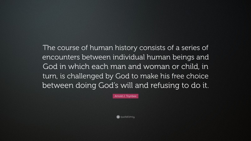 Arnold J. Toynbee Quote: “The course of human history consists of a series of encounters between individual human beings and God in which each man and woman or child, in turn, is challenged by God to make his free choice between doing God’s will and refusing to do it.”