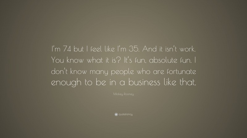 Mickey Rooney Quote: “I’m 74 but I feel like I’m 35. And it isn’t work. You know what it is? It’s fun, absolute fun. I don’t know many people who are fortunate enough to be in a business like that.”