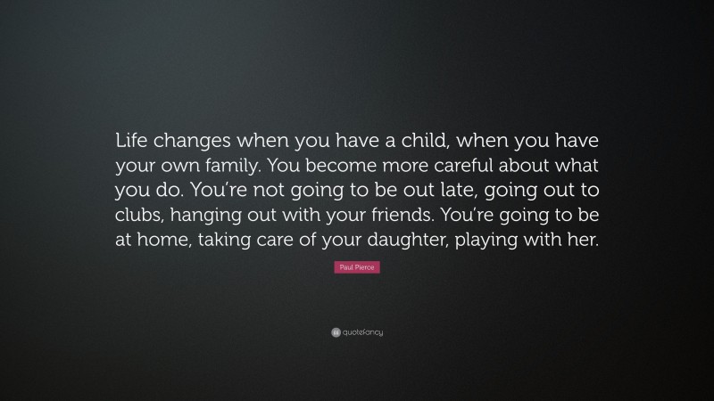 Paul Pierce Quote: “Life changes when you have a child, when you have your own family. You become more careful about what you do. You’re not going to be out late, going out to clubs, hanging out with your friends. You’re going to be at home, taking care of your daughter, playing with her.”