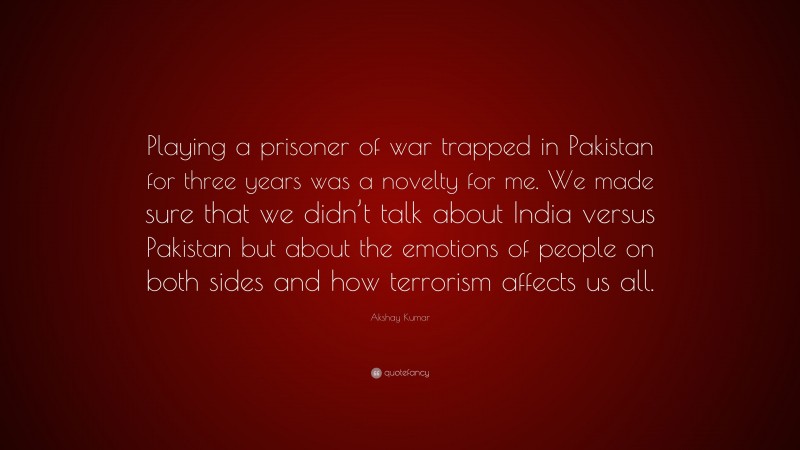 Akshay Kumar Quote: “Playing a prisoner of war trapped in Pakistan for three years was a novelty for me. We made sure that we didn’t talk about India versus Pakistan but about the emotions of people on both sides and how terrorism affects us all.”