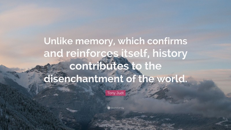 Tony Judt Quote: “Unlike memory, which confirms and reinforces itself, history contributes to the disenchantment of the world.”
