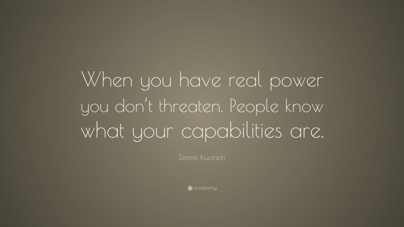 Dennis Kucinich Quote: “When you have real power you don’t threaten. People know what your capabilities are.”