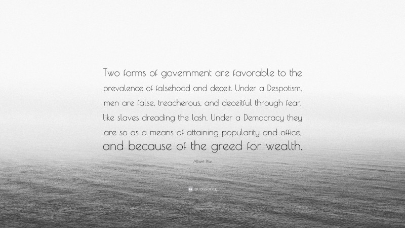 Albert Pike Quote: “Two forms of government are favorable to the prevalence of falsehood and deceit. Under a Despotism, men are false, treacherous, and deceitful through fear, like slaves dreading the lash. Under a Democracy they are so as a means of attaining popularity and office, and because of the greed for wealth.”