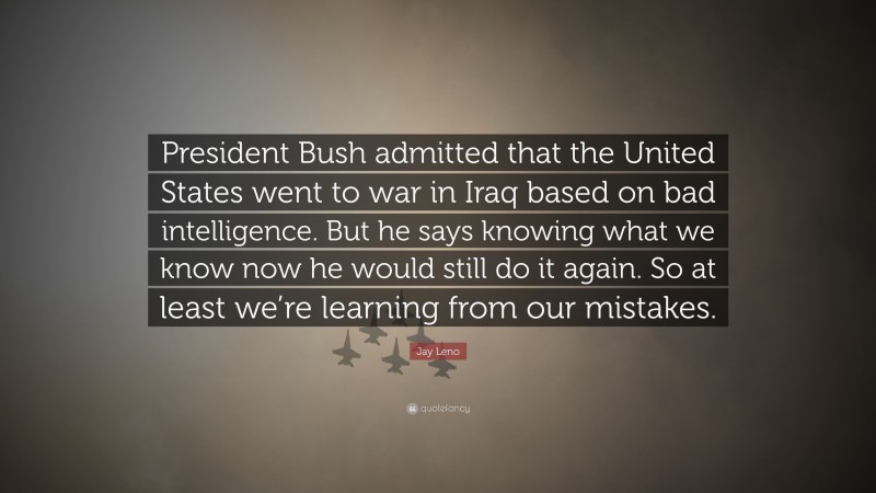 Jay Leno Quote: “President Bush admitted that the United States went to war in Iraq based on bad intelligence. But he says knowing what we know now he would still do it again. So at least we’re learning from our mistakes.”