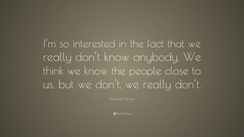 Elizabeth Strout Quote: “I’m so interested in the fact that we really don’t know anybody. We think we know the people close to us, but we don’t, we really don’t.”
