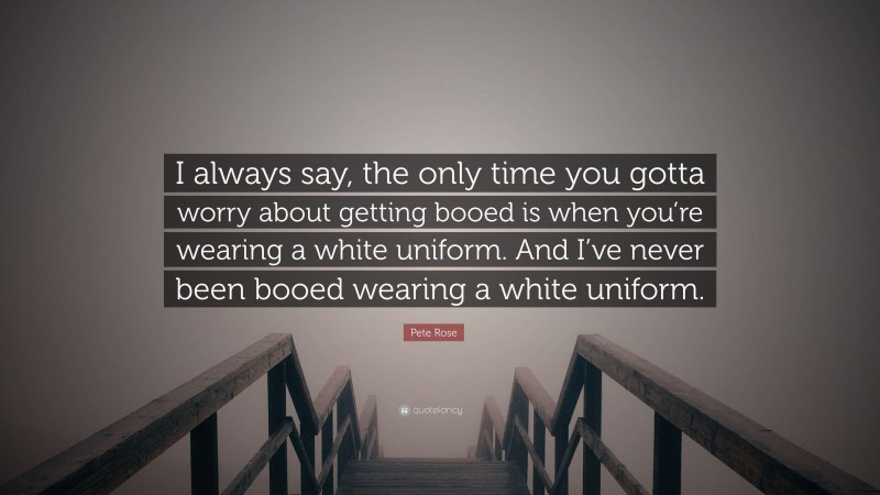 Pete Rose Quote: “I always say, the only time you gotta worry about getting booed is when you’re wearing a white uniform. And I’ve never been booed wearing a white uniform.”