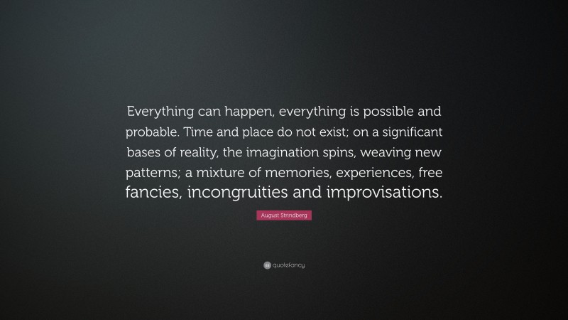 August Strindberg Quote: “Everything can happen, everything is possible and probable. Time and place do not exist; on a significant bases of reality, the imagination spins, weaving new patterns; a mixture of memories, experiences, free fancies, incongruities and improvisations.”