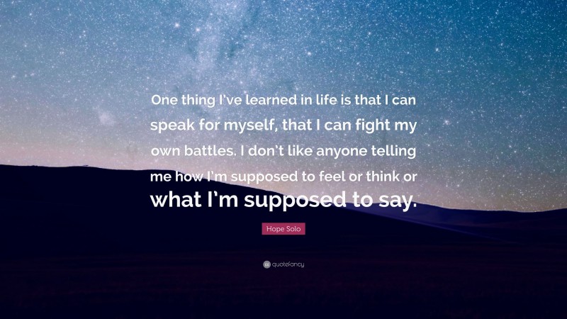 Hope Solo Quote: “One thing I’ve learned in life is that I can speak for myself, that I can fight my own battles. I don’t like anyone telling me how I’m supposed to feel or think or what I’m supposed to say.”