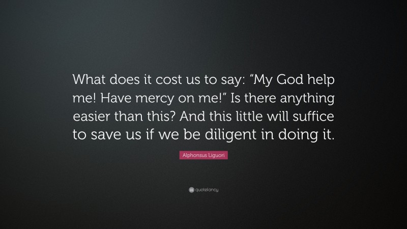 Alphonsus Liguori Quote: “What does it cost us to say: “My God help me! Have mercy on me!” Is there anything easier than this? And this little will suffice to save us if we be diligent in doing it.”