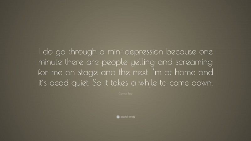 Carrot Top Quote: “I do go through a mini depression because one minute there are people yelling and screaming for me on stage and the next I’m at home and it’s dead quiet. So it takes a while to come down.”