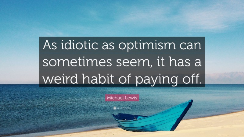 Michael Lewis Quote: “As idiotic as optimism can sometimes seem, it has a weird habit of paying off.”