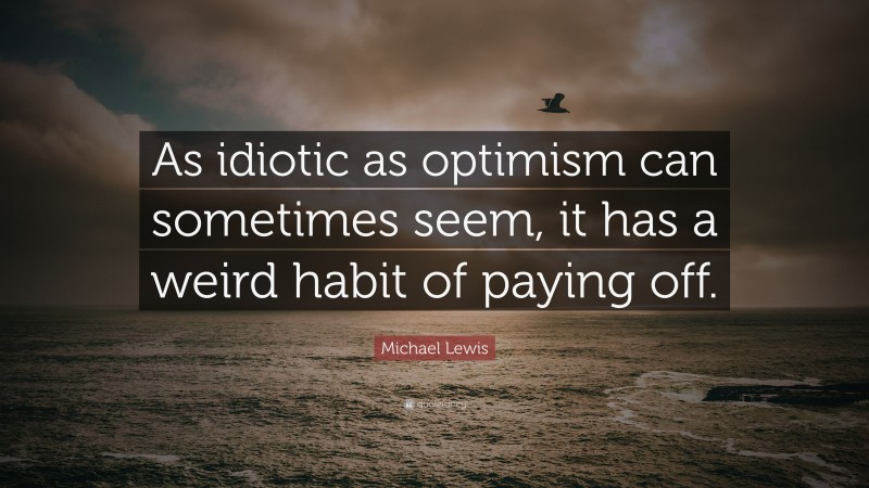 Michael Lewis Quote: “As idiotic as optimism can sometimes seem, it has a weird habit of paying off.”