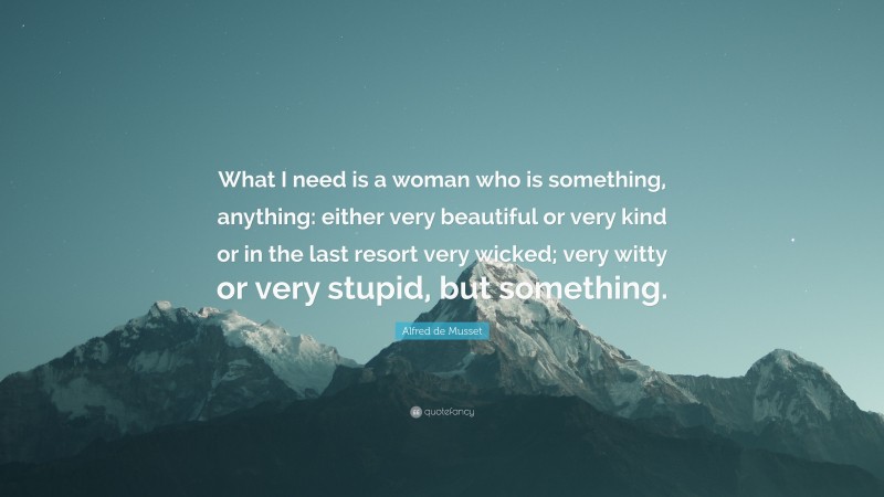 Alfred de Musset Quote: “What I need is a woman who is something, anything: either very beautiful or very kind or in the last resort very wicked; very witty or very stupid, but something.”