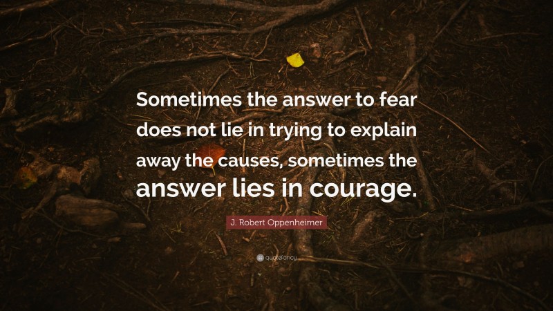 J. Robert Oppenheimer Quote: “Sometimes the answer to fear does not lie in trying to explain away the causes, sometimes the answer lies in courage.”