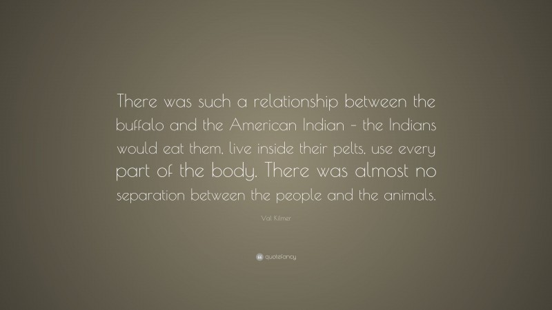 Val Kilmer Quote: “There was such a relationship between the buffalo and the American Indian – the Indians would eat them, live inside their pelts, use every part of the body. There was almost no separation between the people and the animals.”