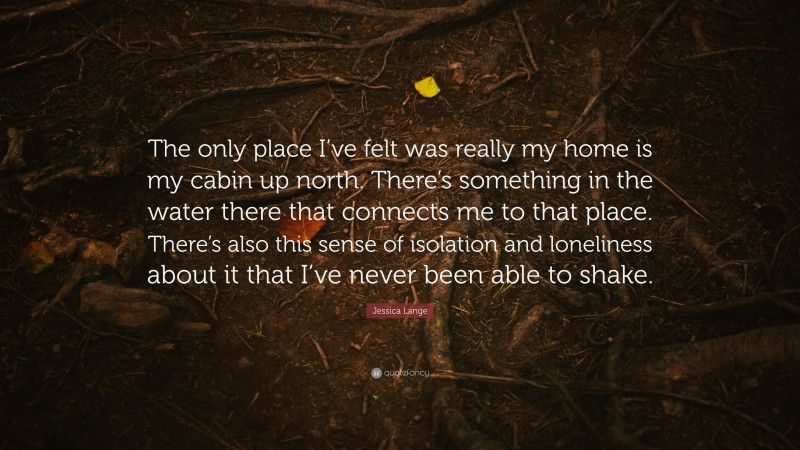 Jessica Lange Quote: “The only place I’ve felt was really my home is my cabin up north. There’s something in the water there that connects me to that place. There’s also this sense of isolation and loneliness about it that I’ve never been able to shake.”