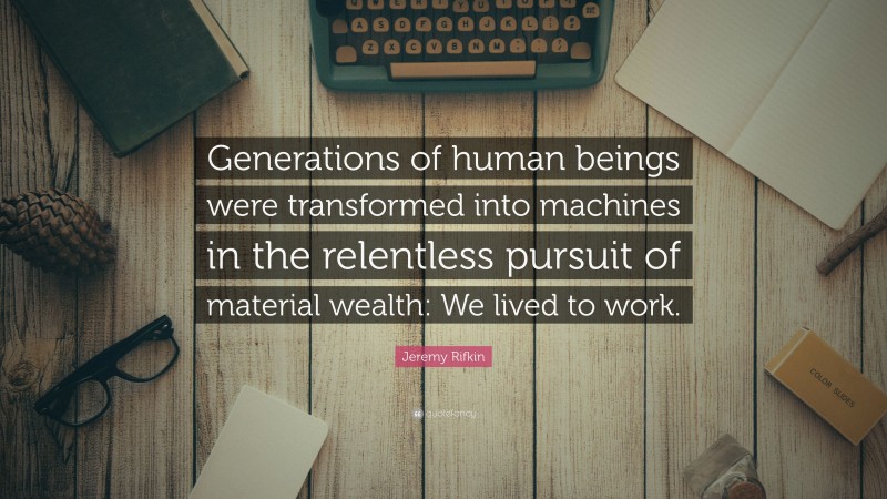 Jeremy Rifkin Quote: “Generations of human beings were transformed into machines in the relentless pursuit of material wealth: We lived to work.”