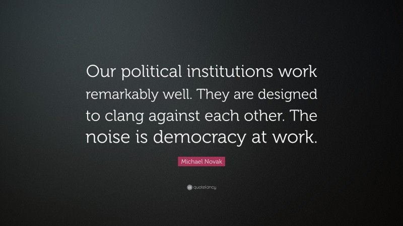 Michael Novak Quote: “Our political institutions work remarkably well. They are designed to clang against each other. The noise is democracy at work.”