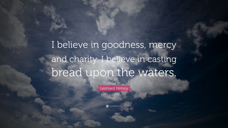 Leonard Nimoy Quote: “I believe in goodness, mercy and charity. I believe in casting bread upon the waters.”