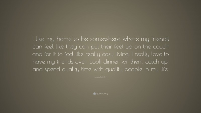 Stacy Keibler Quote: “I like my home to be somewhere where my friends can feel like they can put their feet up on the couch and for it to feel like really easy living. I really love to have my friends over, cook dinner for them, catch up, and spend quality time with quality people in my life.”