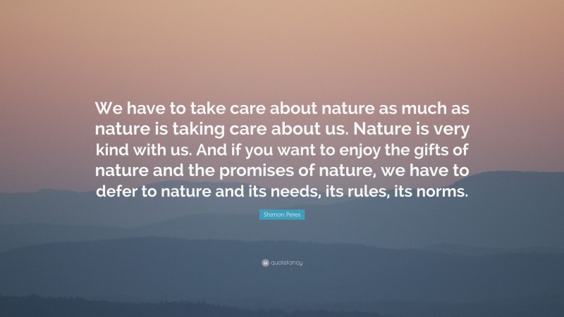 Shimon Peres Quote: “We have to take care about nature as much as nature is taking care about us. Nature is very kind with us. And if you want to enjoy the gifts of nature and the promises of nature, we have to defer to nature and its needs, its rules, its norms.”