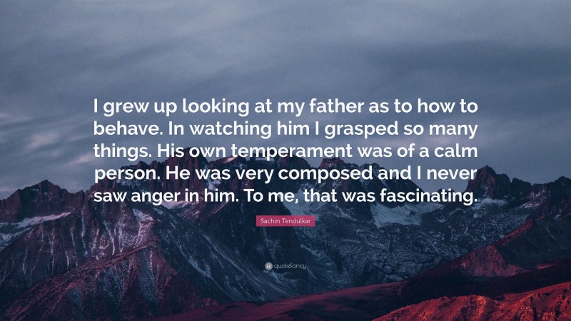 Sachin Tendulkar Quote: “I grew up looking at my father as to how to behave. In watching him I grasped so many things. His own temperament was of a calm person. He was very composed and I never saw anger in him. To me, that was fascinating.”