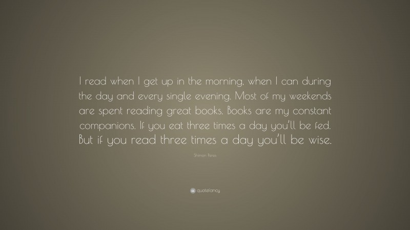 Shimon Peres Quote: “I read when I get up in the morning, when I can during the day and every single evening. Most of my weekends are spent reading great books. Books are my constant companions. If you eat three times a day you’ll be fed. But if you read three times a day you’ll be wise.”