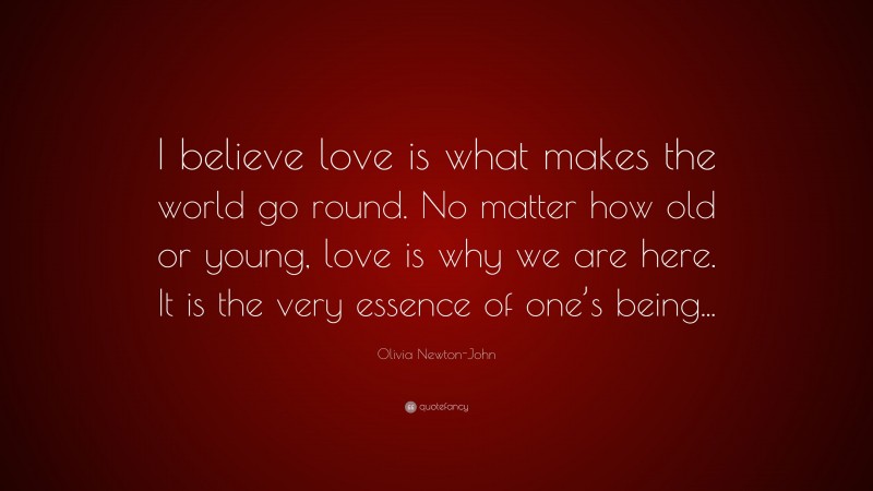 Olivia Newton-John Quote: “I believe love is what makes the world go round. No matter how old or young, love is why we are here. It is the very essence of one’s being...”