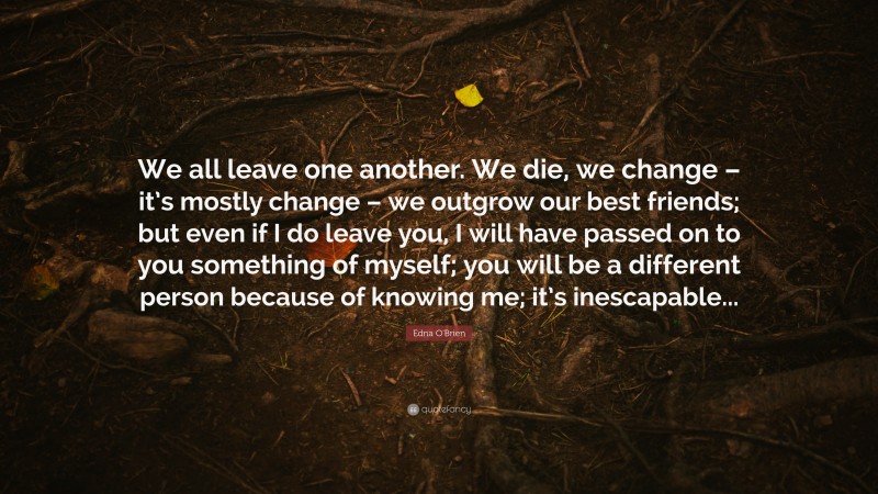 Edna O'Brien Quote: “We all leave one another. We die, we change – it’s mostly change – we outgrow our best friends; but even if I do leave you, I will have passed on to you something of myself; you will be a different person because of knowing me; it’s inescapable...”