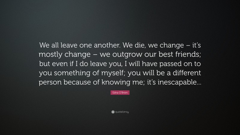 Edna O'Brien Quote: “We all leave one another. We die, we change – it’s mostly change – we outgrow our best friends; but even if I do leave you, I will have passed on to you something of myself; you will be a different person because of knowing me; it’s inescapable...”