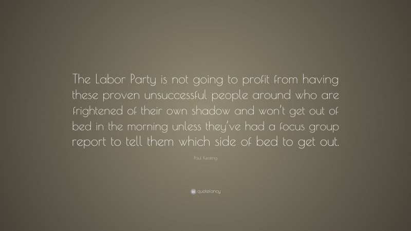 Paul Keating Quote: “The Labor Party is not going to profit from having these proven unsuccessful people around who are frightened of their own shadow and won’t get out of bed in the morning unless they’ve had a focus group report to tell them which side of bed to get out.”
