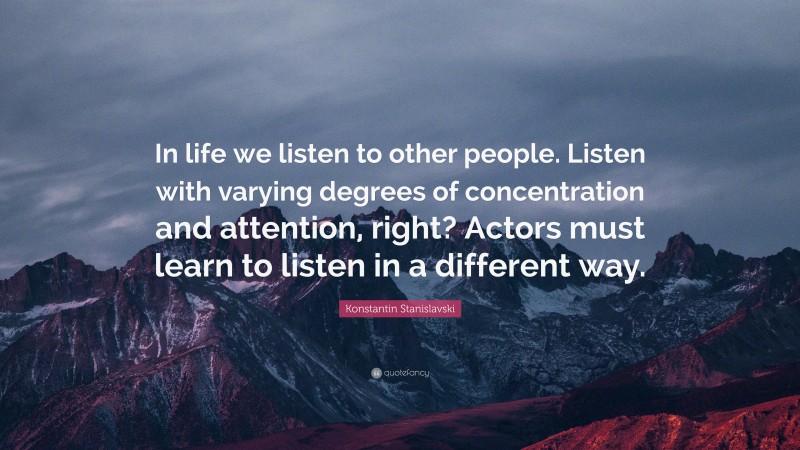 Konstantin Stanislavski Quote: “In life we listen to other people. Listen with varying degrees of concentration and attention, right? Actors must learn to listen in a different way.”