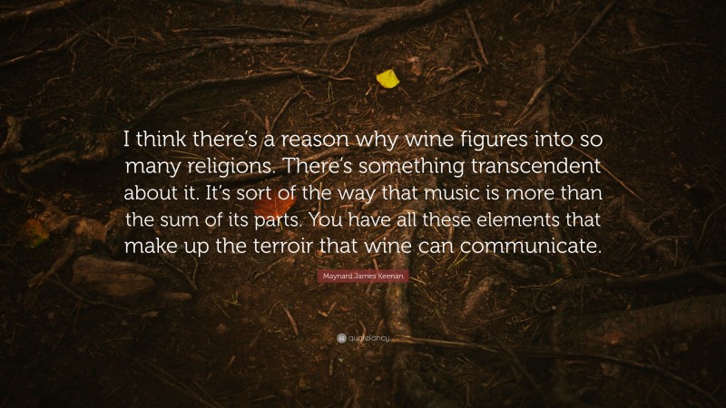Maynard James Keenan Quote: “I think there’s a reason why wine figures into so many religions. There’s something transcendent about it. It’s sort of the way that music is more than the sum of its parts. You have all these elements that make up the terroir that wine can communicate.”