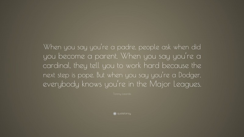 Tommy Lasorda Quote: “When you say you’re a padre, people ask when did you become a parent. When you say you’re a cardinal, they tell you to work hard because the next step is pope. But when you say you’re a Dodger, everybody knows you’re in the Major Leagues.”