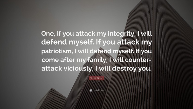 Scott Ritter Quote: “One, if you attack my integrity, I will defend myself. If you attack my patriotism, I will defend myself. If you come after my family, I will counter-attack viciously, I will destroy you.”