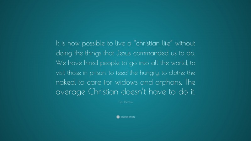 Cal Thomas Quote: “It is now possible to live a “christian life” without doing the things that Jesus commanded us to do. We have hired people to go into all the world, to visit those in prison, to feed the hungry, to clothe the naked, to care for widows and orphans. The average Christian doesn’t have to do it.”