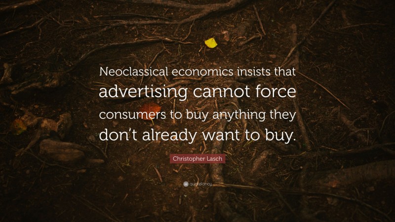 Christopher Lasch Quote: “Neoclassical economics insists that advertising cannot force consumers to buy anything they don’t already want to buy.”