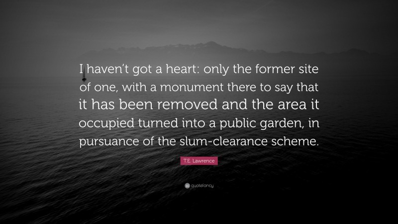 T.E. Lawrence Quote: “I haven’t got a heart: only the former site of one, with a monument there to say that it has been removed and the area it occupied turned into a public garden, in pursuance of the slum-clearance scheme.”