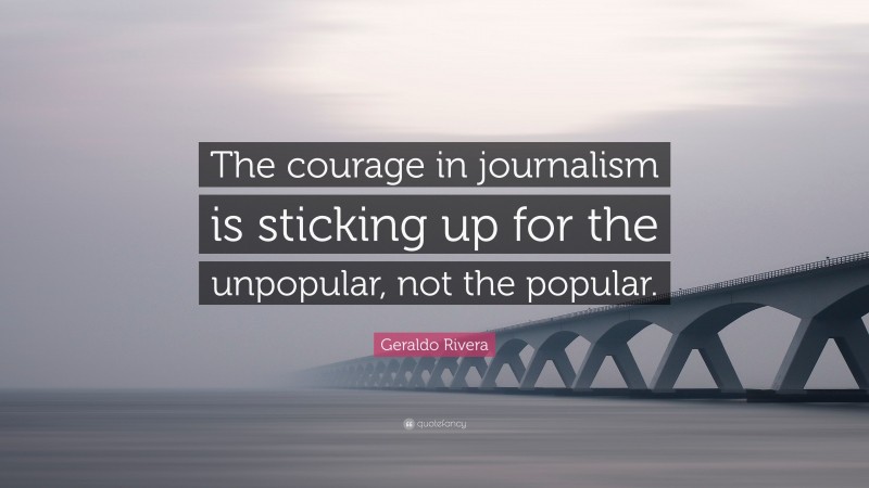 Geraldo Rivera Quote: “The courage in journalism is sticking up for the unpopular, not the popular.”
