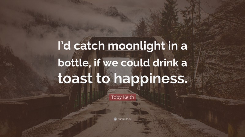 Toby Keith Quote: “I’d catch moonlight in a bottle, if we could drink a toast to happiness.”