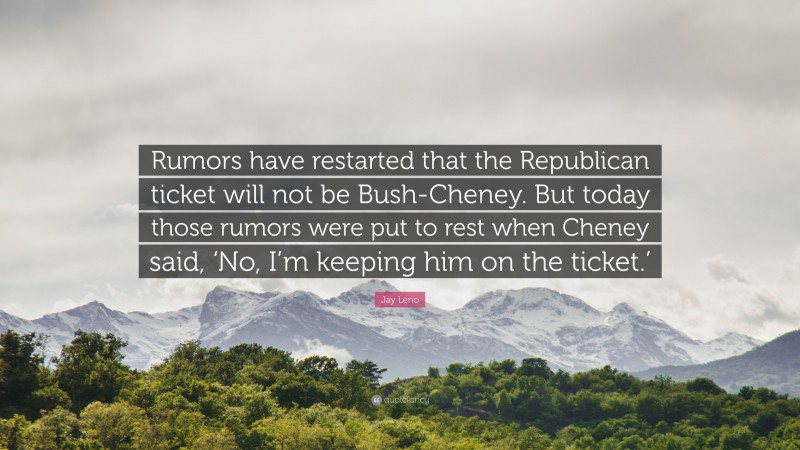 Jay Leno Quote: “Rumors have restarted that the Republican ticket will not be Bush-Cheney. But today those rumors were put to rest when Cheney said, ‘No, I’m keeping him on the ticket.’”