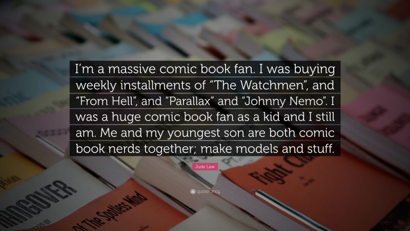 Jude Law Quote: “I’m a massive comic book fan. I was buying weekly installments of “The Watchmen”, and “From Hell”, and “Parallax” and “Johnny Nemo”. I was a huge comic book fan as a kid and I still am. Me and my youngest son are both comic book nerds together; make models and stuff.”