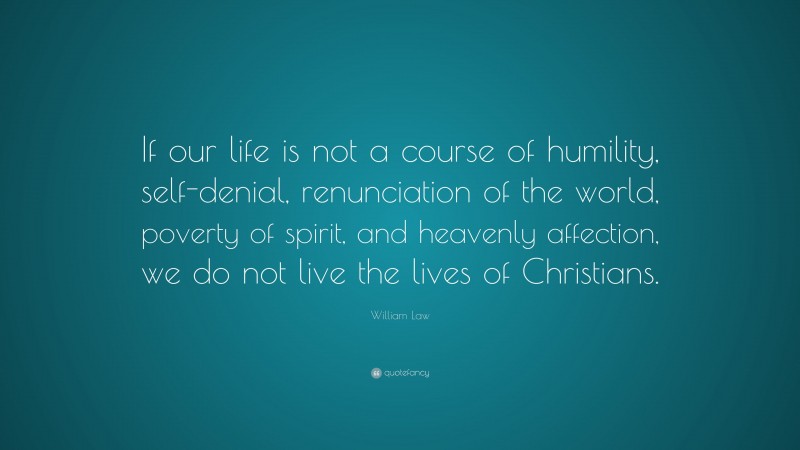 William Law Quote: “If our life is not a course of humility, self-denial, renunciation of the world, poverty of spirit, and heavenly affection, we do not live the lives of Christians.”