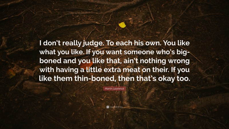 Martin Lawrence Quote: “I don’t really judge. To each his own. You like what you like. If you want someone who’s big-boned and you like that, ain’t nothing wrong with having a little extra meat on their. If you like them thin-boned, then that’s okay too.”