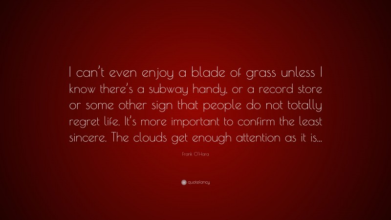 Frank O'Hara Quote: “I can’t even enjoy a blade of grass unless I know there’s a subway handy, or a record store or some other sign that people do not totally regret life. It’s more important to confirm the least sincere. The clouds get enough attention as it is...”