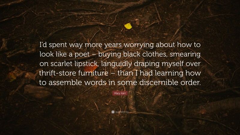 Mary Karr Quote: “I’d spent way more years worrying about how to look like a poet – buying black clothes, smearing on scarlet lipstick, languidly draping myself over thrift-store furniture – than I had learning how to assemble words in some discernible order.”