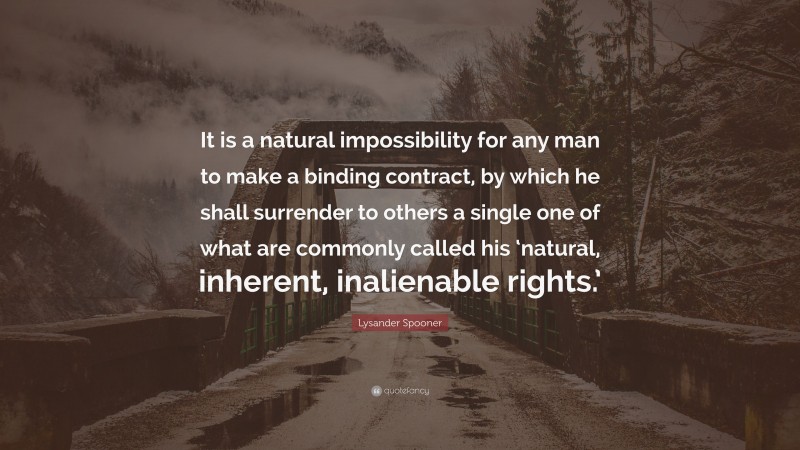 Lysander Spooner Quote: “It is a natural impossibility for any man to make a binding contract, by which he shall surrender to others a single one of what are commonly called his ‘natural, inherent, inalienable rights.’”