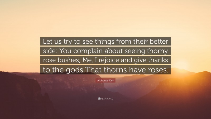 Alphonse Karr Quote: “Let us try to see things from their better side: You complain about seeing thorny rose bushes; Me, I rejoice and give thanks to the gods That thorns have roses.”