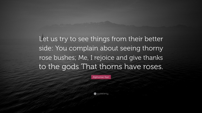 Alphonse Karr Quote: “Let us try to see things from their better side: You complain about seeing thorny rose bushes; Me, I rejoice and give thanks to the gods That thorns have roses.”